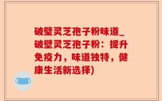 破璧灵芝孢子粉味道_破壁灵芝孢子粉：提升免疫力，味道独特，健康生活新选择)