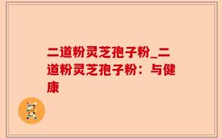 二道粉灵芝孢子粉_二道粉灵芝孢子粉：与健康