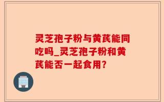 灵芝孢子粉与黄芪能同吃吗_灵芝孢子粉和黄芪能否一起食用？