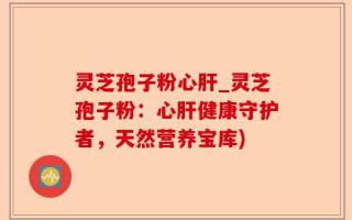 灵芝孢子粉心肝_灵芝孢子粉：心肝健康守护者，天然营养宝库)