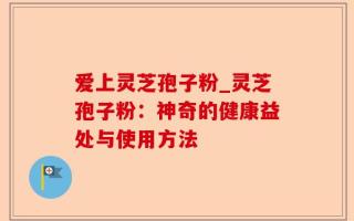 爱上灵芝孢子粉_灵芝孢子粉：神奇的健康益处与使用方法