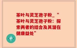 茶叶与灵芝孢子粉_“茶叶与灵芝孢子粉：探索两者的结合及其潜在健康益处”