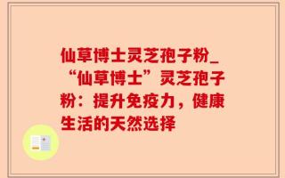 仙草博士灵芝孢子粉_“仙草博士”灵芝孢子粉：提升免疫力，健康生活的天然选择