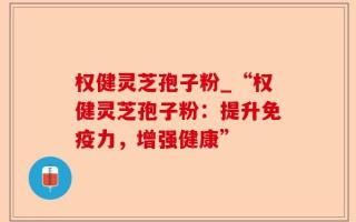 权健灵芝孢子粉_“权健灵芝孢子粉：提升免疫力，增强健康”