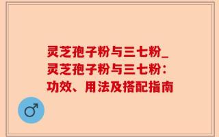 灵芝孢子粉与三七粉_灵芝孢子粉与三七粉：功效、用法及搭配指南