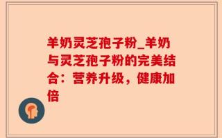 羊奶灵芝孢子粉_羊奶与灵芝孢子粉的完美结合：营养升级，健康加倍