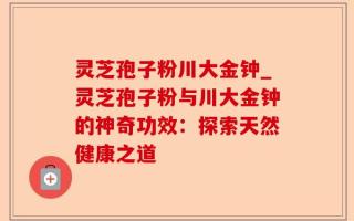 灵芝孢子粉川大金钟_灵芝孢子粉与川大金钟的神奇功效：探索天然健康之道