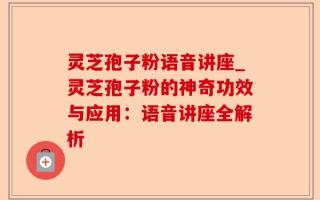 灵芝孢子粉语音讲座_灵芝孢子粉的神奇功效与应用：语音讲座全解析