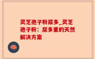 灵芝孢子粉尿多_灵芝孢子粉：尿多重的天然解决方案