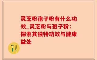 灵芝粉孢子粉有什么功效_灵芝粉与孢子粉：探索其独特功效与健康益处