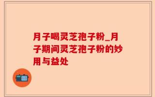 月子喝灵芝孢子粉_月子期间灵芝孢子粉的妙用与益处