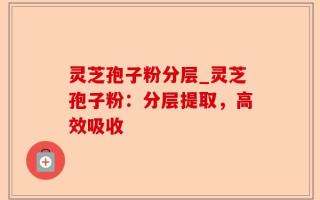 灵芝孢子粉分层_灵芝孢子粉：分层提取，高效吸收