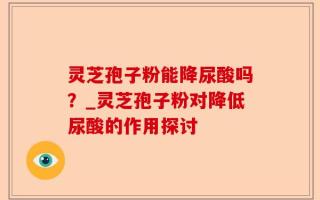 灵芝孢子粉能降尿酸吗？_灵芝孢子粉对降低尿酸的作用探讨