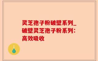 灵芝孢子粉破壁系列_破壁灵芝孢子粉系列：高效吸收