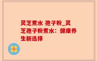 灵芝煮水 孢子粉_灵芝孢子粉煮水：健康养生新选择