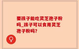 要孩子能吃灵芝孢子粉吗_孩子可以食用灵芝孢子粉吗？