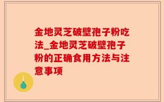 金地灵芝破壁孢子粉吃法_金地灵芝破壁孢子粉的正确食用方法与注意事项
