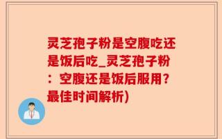 灵芝孢子粉是空腹吃还是饭后吃_灵芝孢子粉：空腹还是饭后服用？最佳时间解析)