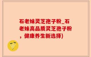 石老妹灵芝孢子粉_石老妹高品质灵芝孢子粉，健康养生新选择)