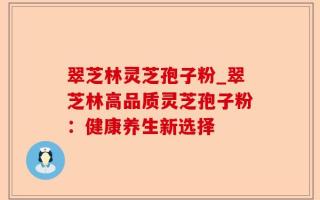 翠芝林灵芝孢子粉_翠芝林高品质灵芝孢子粉：健康养生新选择