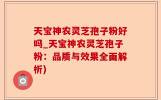 天宝神农灵芝孢子粉好吗_天宝神农灵芝孢子粉：品质与效果全面解析)