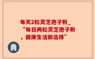 每天2粒灵芝孢子粉_“每日两粒灵芝孢子粉，健康生活新选择”