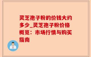 灵芝孢子粉的价钱大约多少_灵芝孢子粉价格概览：市场行情与购买指南