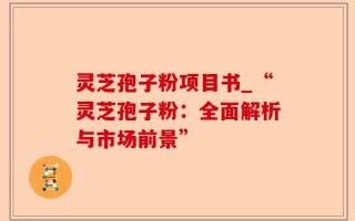 灵芝孢子粉项目书_“灵芝孢子粉：全面解析与市场前景”