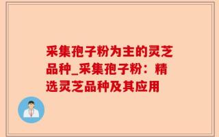 采集孢子粉为主的灵芝品种_采集孢子粉：精选灵芝品种及其应用