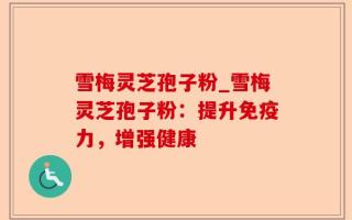雪梅灵芝孢子粉_雪梅灵芝孢子粉：提升免疫力，增强健康