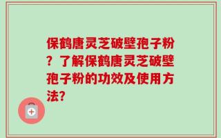 保鹤唐灵芝破壁孢子粉？了解保鹤唐灵芝破壁孢子粉的功效及使用方法？