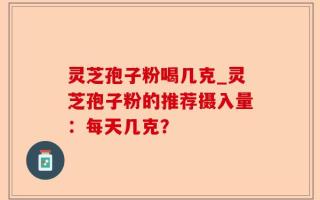 灵芝孢子粉喝几克_灵芝孢子粉的推荐摄入量：每天几克？