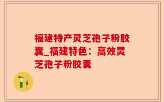 福建特产灵芝孢子粉胶囊_福建特色：高效灵芝孢子粉胶囊