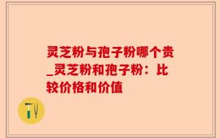 灵芝粉与孢子粉哪个贵_灵芝粉和孢子粉：比较价格和价值