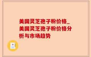 美国灵芝孢子粉价格_美国灵芝孢子粉价格分析与市场趋势
