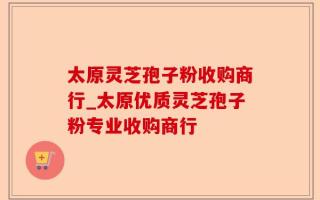 太原灵芝孢子粉收购商行_太原优质灵芝孢子粉专业收购商行