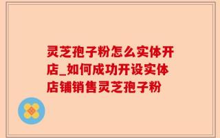 灵芝孢子粉怎么实体开店_如何成功开设实体店铺销售灵芝孢子粉