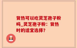 背热可以吃灵芝孢子粉吗_灵芝孢子粉：背热时的适宜选择？