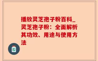 播放灵芝孢子粉百科_灵芝孢子粉：全面解析其功效、用途与使用方法