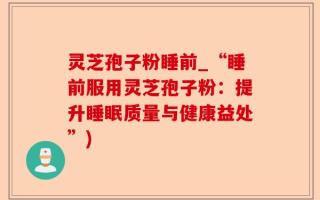 灵芝孢子粉睡前_“睡前服用灵芝孢子粉：提升睡眠质量与健康益处”)
