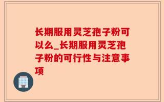 长期服用灵芝孢子粉可以么_长期服用灵芝孢子粉的可行性与注意事项