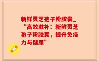 新鲜灵芝孢子粉胶囊_“高效滋补：新鲜灵芝孢子粉胶囊，提升免疫力与健康”