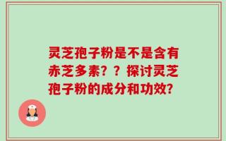 灵芝孢子粉是不是含有赤芝多素？？探讨灵芝孢子粉的成分和功效？