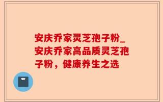 安庆乔家灵芝孢子粉_安庆乔家高品质灵芝孢子粉，健康养生之选