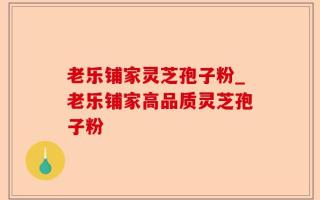 老乐铺家灵芝孢子粉_老乐铺家高品质灵芝孢子粉