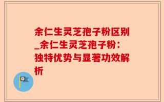 余仁生灵芝孢子粉区别_余仁生灵芝孢子粉：独特优势与显著功效解析