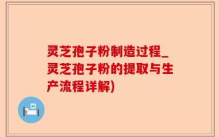 灵芝孢子粉制造过程_灵芝孢子粉的提取与生产流程详解)