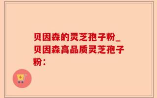 贝因森的灵芝孢子粉_贝因森高品质灵芝孢子粉：