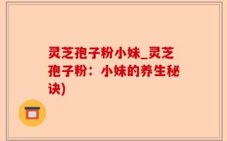 灵芝孢子粉小妹_灵芝孢子粉：小妹的养生秘诀)