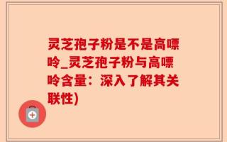 灵芝孢子粉是不是高嘌呤_灵芝孢子粉与高嘌呤含量：深入了解其关联性)